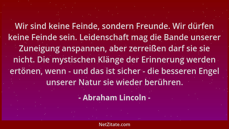 Abraham Lincoln - Wir sind keine Feinde, sondern Freunde. Wir dürfen keine Feinde sein. Leidenschaft mag die Bande unserer...