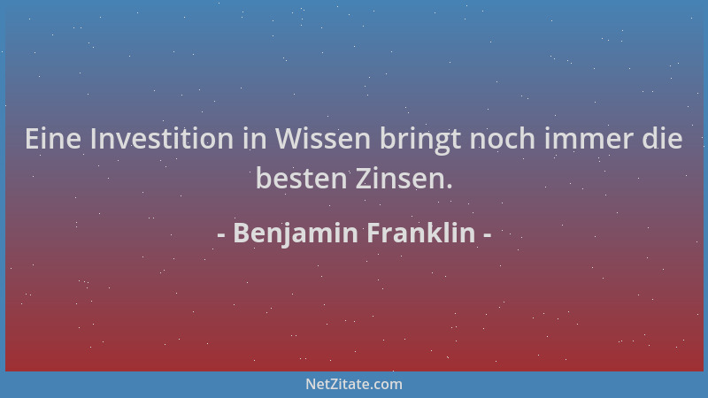 Benjamin Franklin - Eine Investition in Wissen bringt noch immer die besten Zinsen....