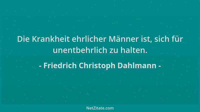 Friedrich Christoph Dahlmann - Die Krankheit ehrlicher Männer ist, sich für unentbehrlich zu halten....
