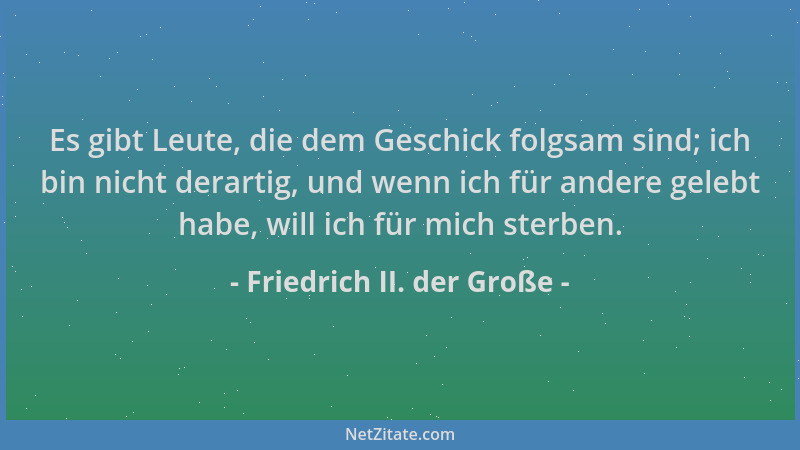 Friedrich II. der Große - Es gibt Leute, die dem Geschick folgsam sind; ich bin nicht derartig, und wenn ich für andere gel...