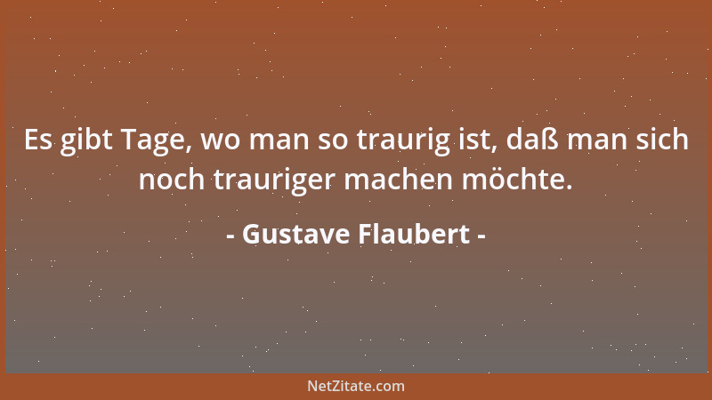 Gustave Flaubert - Es gibt Tage, wo man so traurig ist, daß man sich noch trauriger machen möchte....