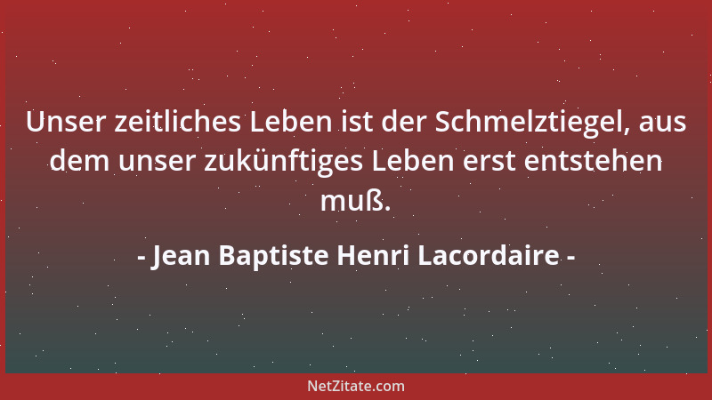 Jean Baptiste Henri Lacordaire - Unser zeitliches Leben ist der Schmelztiegel, aus dem unser zukünftiges Leben erst entsteh...