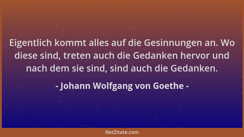 Johann Wolfgang von Goethe - Eigentlich kommt alles auf die Gesinnungen an. Wo diese sind, treten auch die Gedanken hervor...