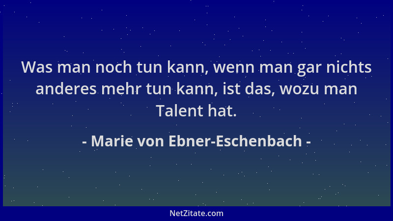 Marie von Ebner-Eschenbach - Was man noch tun kann, wenn man gar nichts anderes mehr tun kann, ist das, wozu man Talent hat...