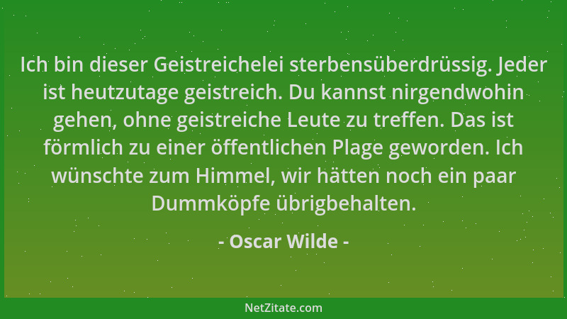 Oscar Wilde - Ich bin dieser Geistreichelei sterbensüberdrüssig. Jeder ist heutzutage geistreich. Du kannst nirgendwohin ge...