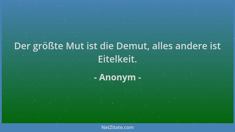 Anonym - Der größte Mut ist die Demut, alles andere ist Eitelkeit....
