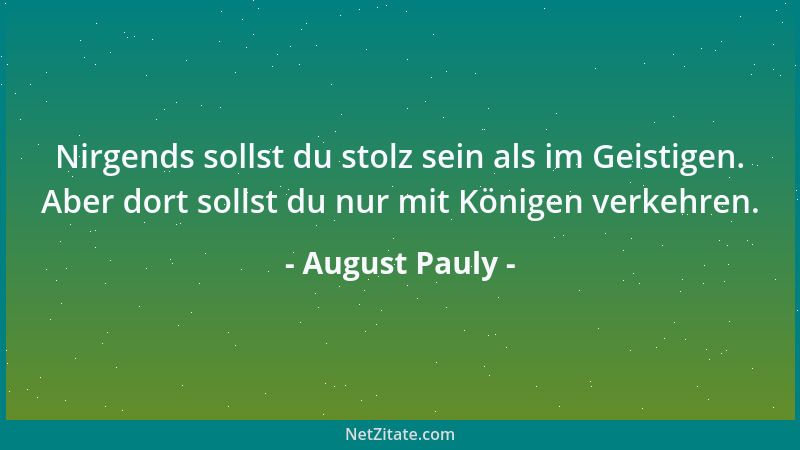 August Pauly - Nirgends sollst du stolz sein als im Geistigen. Aber dort sollst du nur mit Königen verkehren....
