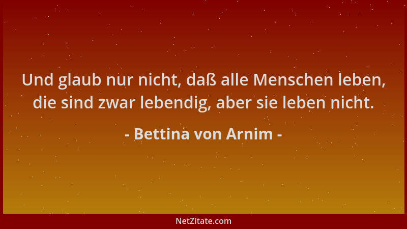 Bettina von Arnim - Und glaub nur nicht, daß alle Menschen leben, die sind zwar lebendig, aber sie leben nicht....