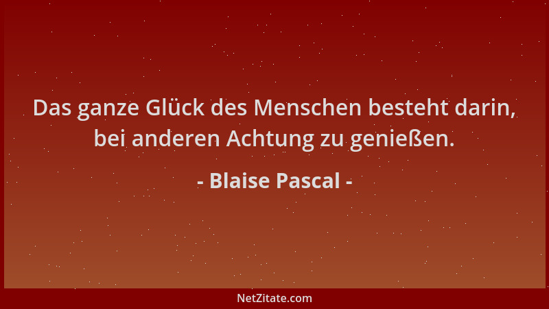 Blaise Pascal - Das ganze Glück des Menschen besteht darin, bei anderen Achtung zu genießen....