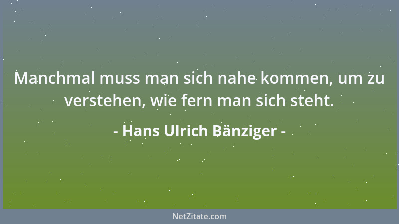 Hans Ulrich Bänziger - Manchmal muss man sich nahe kommen, um zu verstehen, wie fern man sich steht....