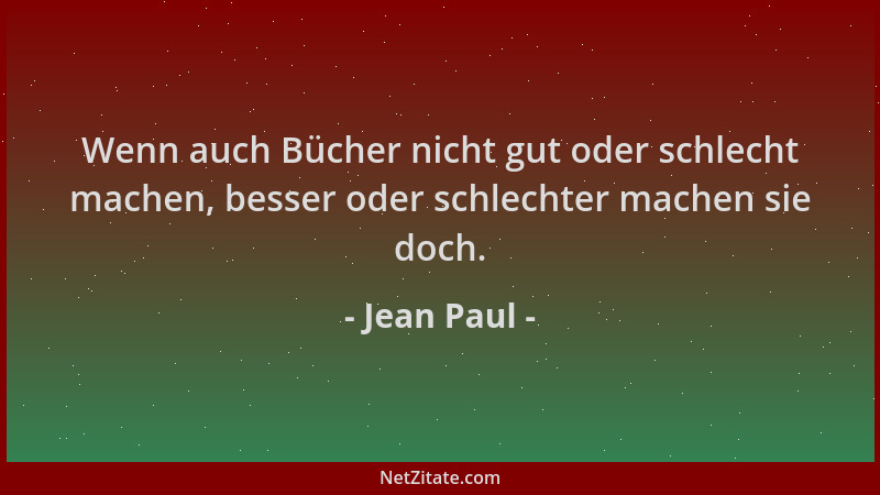 Jean Paul - Wenn auch Bücher nicht gut oder schlecht machen, besser oder schlechter machen sie doch....