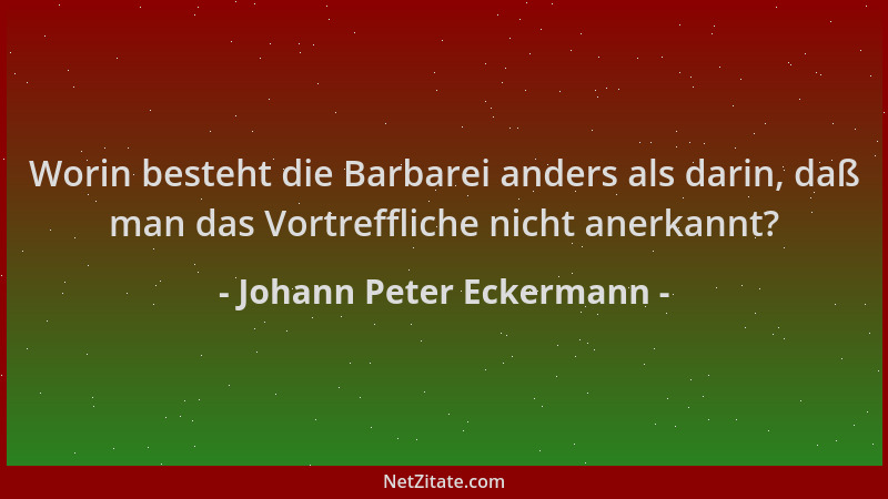 Johann Peter Eckermann - Worin besteht die Barbarei anders als darin, daß man das Vortreffliche nicht anerkannt?...