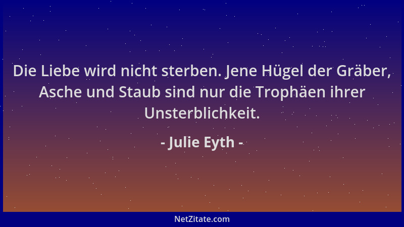 Julie Eyth - Die Liebe wird nicht sterben. Jene Hügel der Gräber, Asche und Staub sind nur die Trophäen ihrer Unsterblichke...