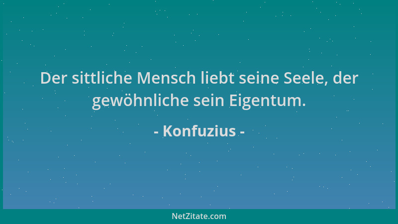 Konfuzius - Der sittliche Mensch liebt seine Seele, der gewöhnliche sein Eigentum....