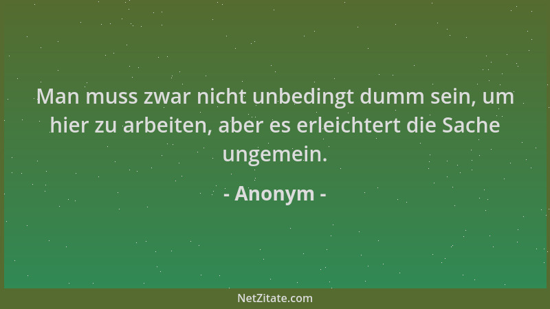 Anonym - Man muss zwar nicht unbedingt dumm sein, um hier zu arbeiten, aber es erleichtert die Sache ungemein....