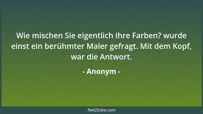 Anonym - Wie mischen Sie eigentlich Ihre Farben? wurde einst ein berühmter Maler gefragt. Mit dem Kopf, war die Antwort....