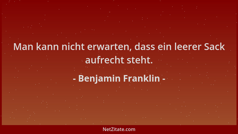 Benjamin Franklin - Man kann nicht erwarten, dass ein leerer Sack aufrecht steht....