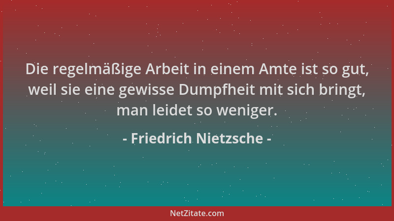 Friedrich Nietzsche - Die regelmäßige Arbeit in einem Amte ist so gut, weil sie eine gewisse Dumpfheit mit sich bringt, man...