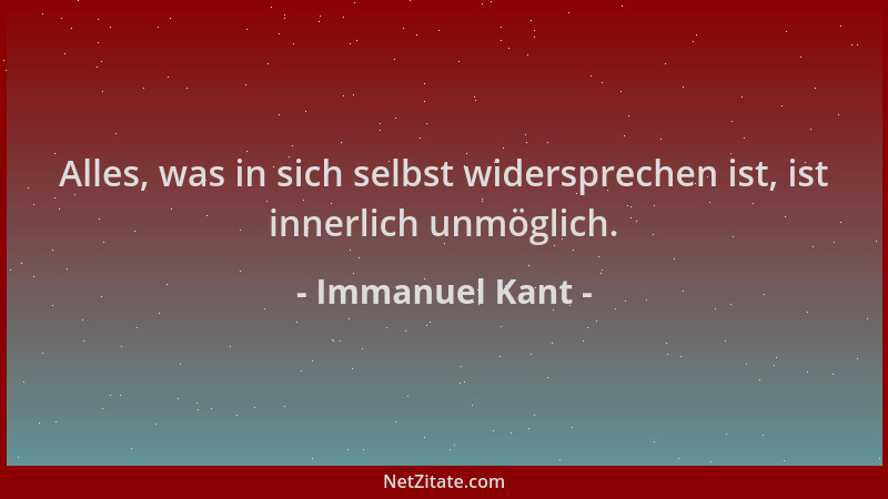 Immanuel Kant - Alles, was in sich selbst widersprechen ist, ist innerlich unmöglich....