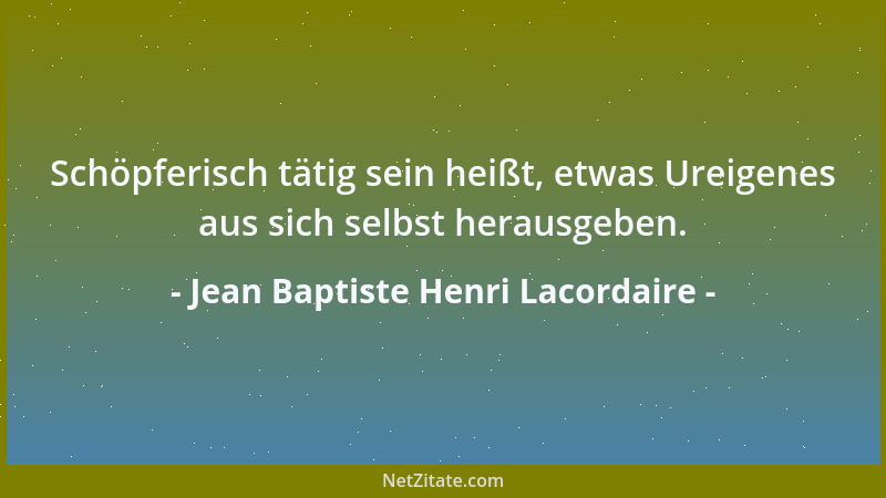 Jean Baptiste Henri Lacordaire - Schöpferisch tätig sein heißt, etwas Ureigenes aus sich selbst herausgeben....