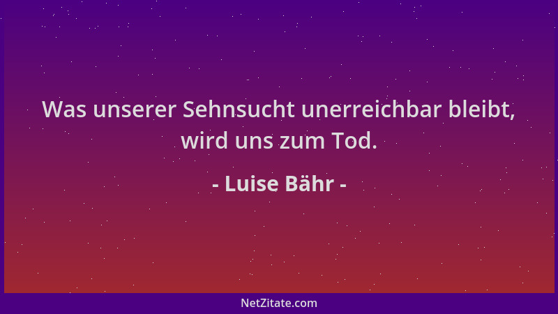 Luise Bähr - Was unserer Sehnsucht unerreichbar bleibt, wird uns zum Tod....