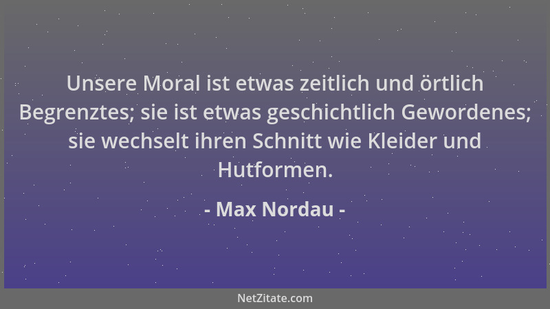 Max Nordau - Unsere Moral ist etwas zeitlich und örtlich Begrenztes; sie ist etwas geschichtlich Gewordenes; sie wechselt i...