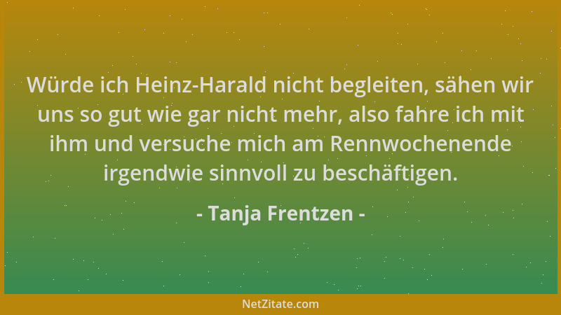 Tanja Frentzen - Würde ich Heinz-Harald nicht begleiten, sähen wir uns so gut wie gar nicht mehr, also fahre ich mit ihm un...