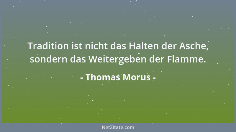 Thomas Morus - Tradition ist nicht das Halten der Asche, sondern das Weitergeben der Flamme....