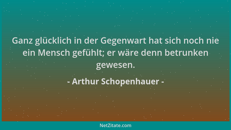 Arthur Schopenhauer - Ganz glücklich in der Gegenwart hat sich noch nie ein Mensch gefühlt; er wäre denn betrunken gewesen....