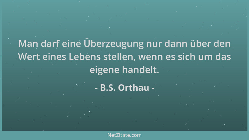 B.S. Orthau - Man darf eine Überzeugung nur dann über den Wert eines Lebens stellen, wenn es sich um das eigene handelt....