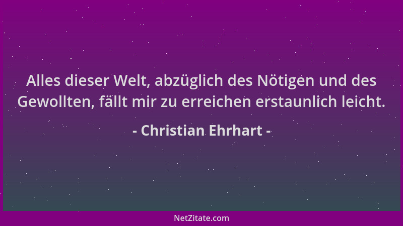 Christian Ehrhart - Alles dieser Welt, abzüglich des Nötigen und des Gewollten, fällt mir zu erreichen erstaunlich leicht....