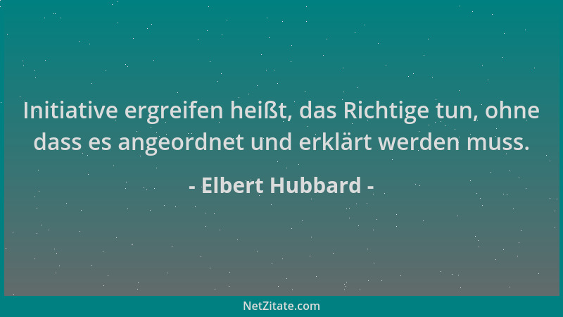 Elbert Hubbard - Initiative ergreifen heißt, das Richtige tun, ohne dass es angeordnet und erklärt werden muss....