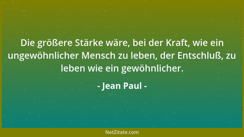 Jean Paul - Die größere Stärke wäre, bei der Kraft, wie ein ungewöhnlicher Mensch zu leben, der Entschluß, zu leben wie ein...