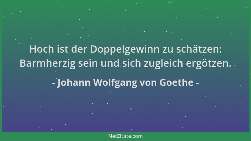 Johann Wolfgang von Goethe - Hoch ist der Doppelgewinn zu schätzen: Barmherzig sein und sich zugleich ergötzen....