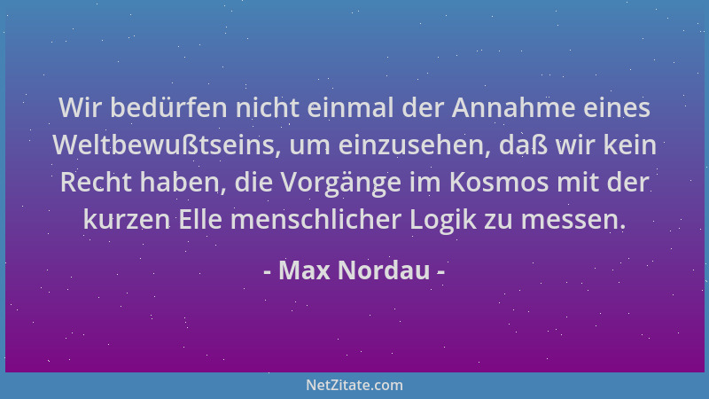 Max Nordau - Wir bedürfen nicht einmal der Annahme eines Weltbewußtseins, um einzusehen, daß wir kein Recht haben, die Vorg...
