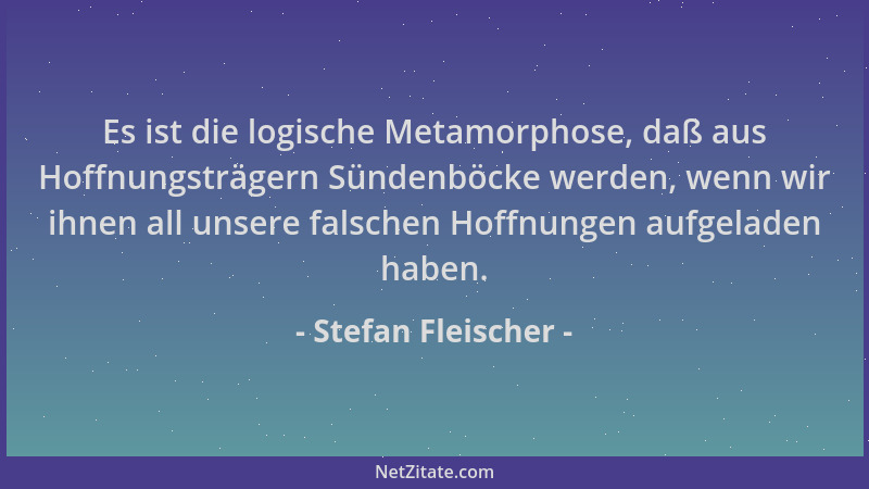 Stefan Fleischer - Es ist die logische Metamorphose, daß aus Hoffnungsträgern Sündenböcke werden, wenn wir ihnen all unsere...