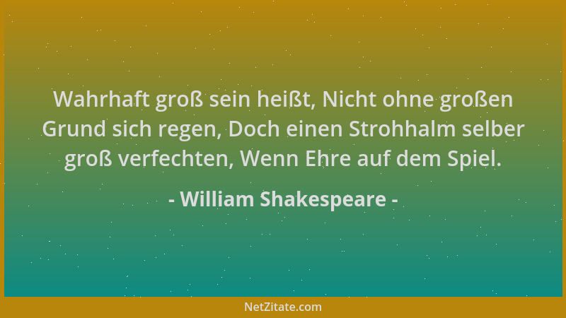 William Shakespeare - Wahrhaft groß sein heißt, Nicht ohne großen Grund sich regen, Doch einen Strohhalm selber groß verfec...