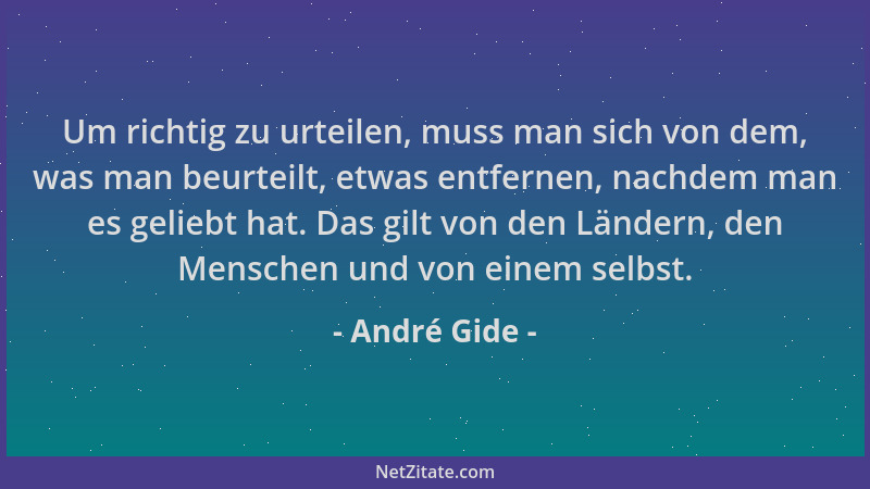 André Gide - Um richtig zu urteilen, muss man sich von dem, was man beurteilt, etwas entfernen, nachdem man es geliebt hat....