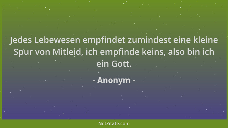 Anonym - Jedes Lebewesen empfindet zumindest eine kleine Spur von Mitleid, ich empfinde keins, also bin ich ein Gott....