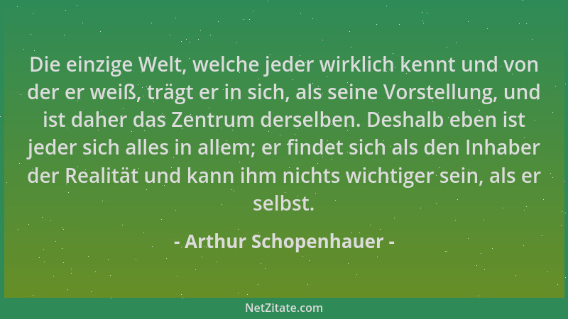 Arthur Schopenhauer - Die einzige Welt, welche jeder wirklich kennt und von der er weiß, trägt er in sich, als seine Vorste...