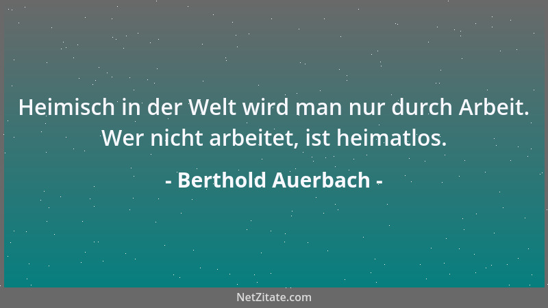 Berthold Auerbach - Heimisch in der Welt wird man nur durch Arbeit. Wer nicht arbeitet, ist heimatlos....