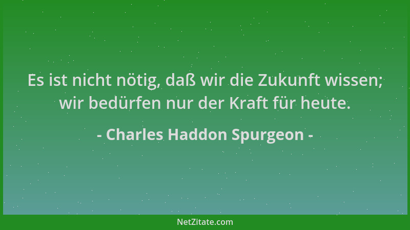 Charles Haddon Spurgeon - Es ist nicht nötig, daß wir die Zukunft wissen; wir bedürfen nur der Kraft für heute....