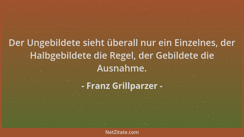 Franz Grillparzer - Der Ungebildete sieht überall nur ein Einzelnes, der Halbgebildete die Regel, der Gebildete die Ausnahm...