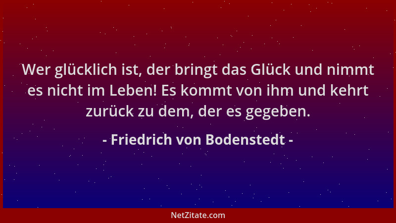 Friedrich von Bodenstedt - Wer glücklich ist, der bringt das Glück und nimmt es nicht im Leben! Es kommt von ihm und kehrt...