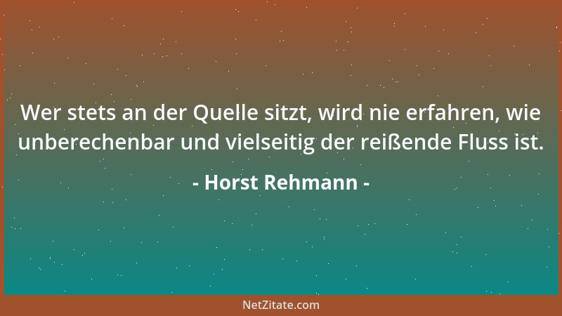 Horst Rehmann - Wer stets an der Quelle sitzt, wird nie erfahren, wie unberechenbar und vielseitig der reißende Fluss ist....
