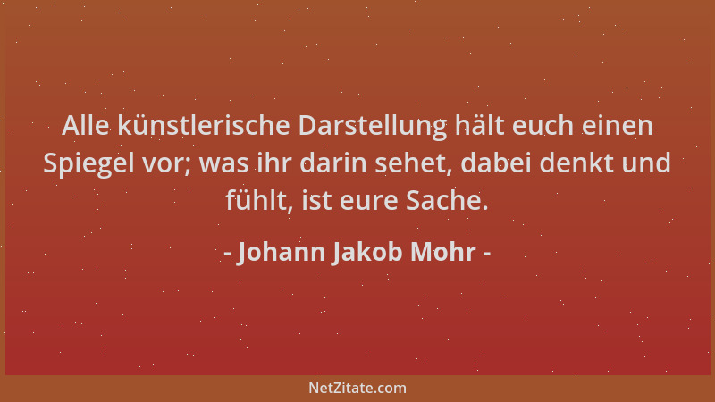 Johann Jakob Mohr - Alle künstlerische Darstellung hält euch einen Spiegel vor; was ihr darin sehet, dabei denkt und fühlt,...