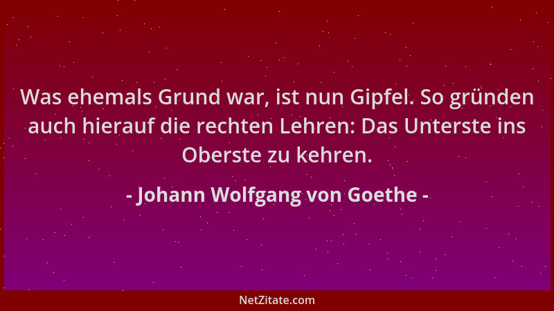 Johann Wolfgang von Goethe - Was ehemals Grund war, ist nun Gipfel. So gründen auch hierauf die rechten Lehren: Das Unterst...