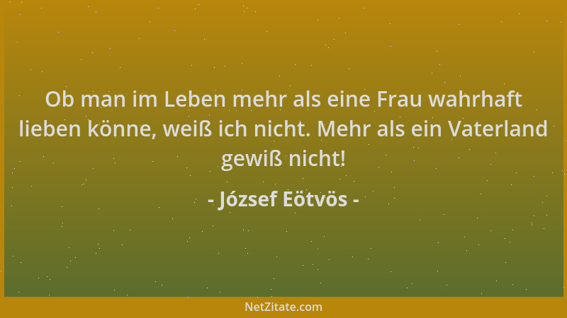 József Eötvös - Ob man im Leben mehr als eine Frau wahrhaft lieben könne, weiß ich nicht. Mehr als ein Vaterland gewiß nich...
