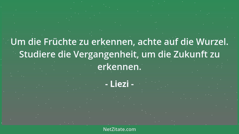 Liezi - Um die Früchte zu erkennen, achte auf die Wurzel. Studiere die Vergangenheit, um die Zukunft zu erkennen....