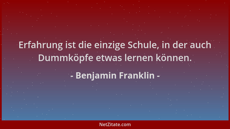 Benjamin Franklin - Erfahrung ist die einzige Schule, in der auch Dummköpfe etwas lernen können....